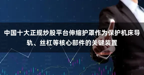 中国十大正规炒股平台伸缩护罩作为保护机床导轨、丝杠等核心部件的关键装置