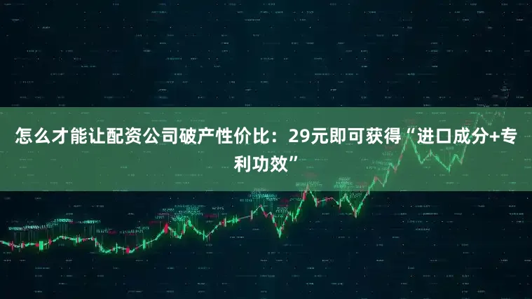 怎么才能让配资公司破产性价比:29元即可获得“进口成分+专利功效”