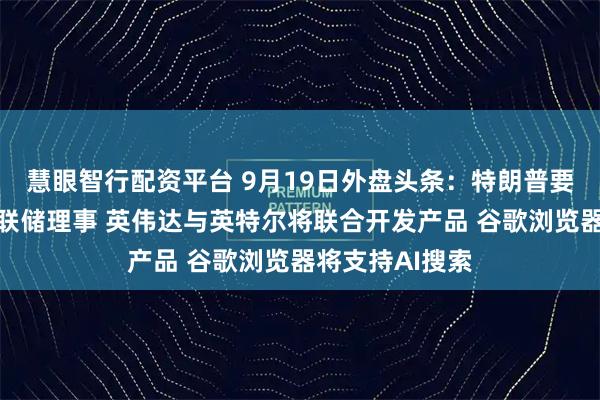 慧眼智行配资平台 9月19日外盘头条：特朗普要求允许解雇美联储理事 英伟达与英特尔将联合开发产品 谷歌浏览器将支持AI搜索