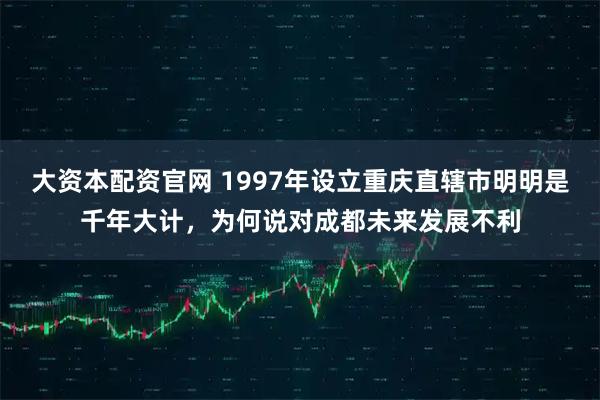 大资本配资官网 1997年设立重庆直辖市明明是千年大计，为何说对成都未来发展不利