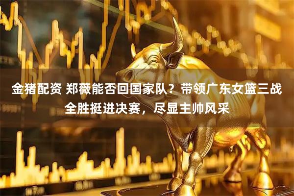 金猪配资 郑薇能否回国家队？带领广东女篮三战全胜挺进决赛，尽显主帅风采