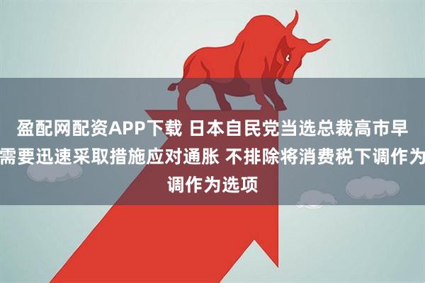 盈配网配资APP下载 日本自民党当选总裁高市早苗：需要迅速采取措施应对通胀 不排除将消费税下调作为选项