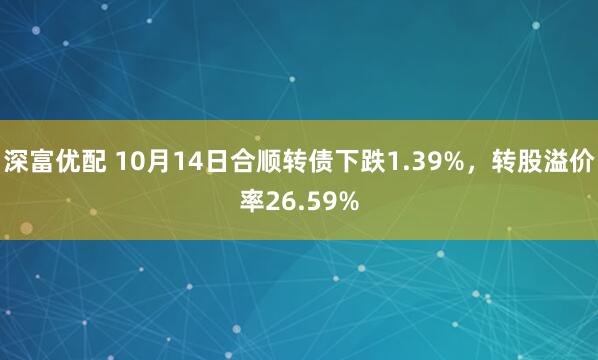 深富优配 10月14日合顺转债下跌1.39%，转股溢价率26.59%