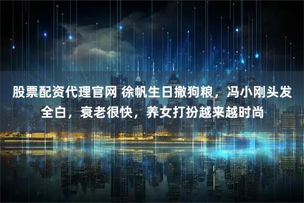 股票配资代理官网 徐帆生日撒狗粮，冯小刚头发全白，衰老很快，养女打扮越来越时尚