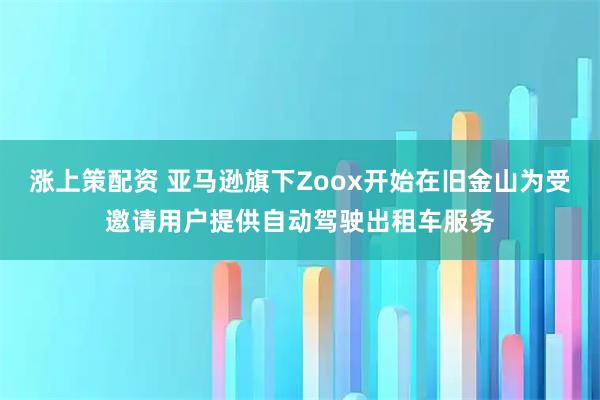涨上策配资 亚马逊旗下Zoox开始在旧金山为受邀请用户提供自动驾驶出租车服务