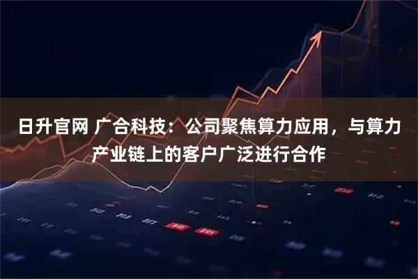 日升官网 广合科技：公司聚焦算力应用，与算力产业链上的客户广泛进行合作