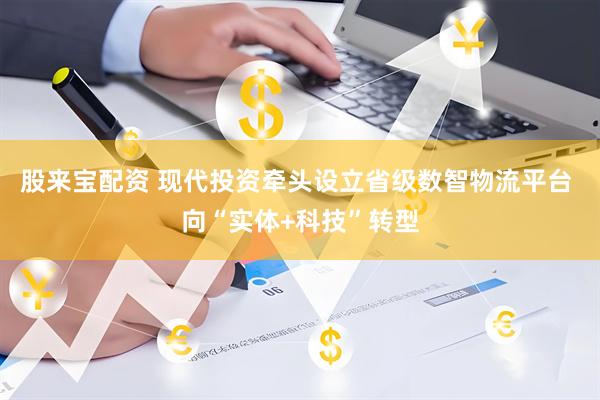 股来宝配资 现代投资牵头设立省级数智物流平台 向“实体+科技”转型