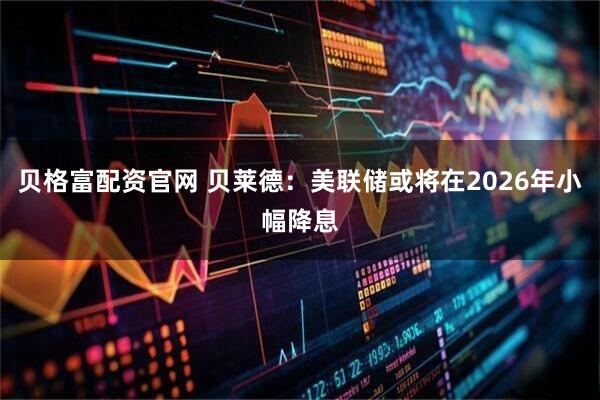 贝格富配资官网 贝莱德：美联储或将在2026年小幅降息